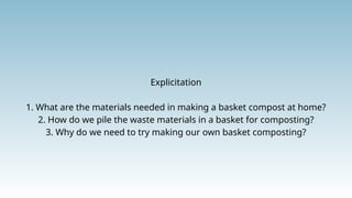 Explicitation
1. What are the materials needed in making a basket compost at home?
2. How do we pile the waste materials in a basket for composting?
3. Why do we need to try making our own basket composting?
 