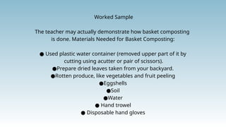 Worked Sample
The teacher may actually demonstrate how basket composting
is done. Materials Needed for Basket Composting:
● Used plastic water container (removed upper part of it by
cutting using acutter or pair of scissors).
●Prepare dried leaves taken from your backyard.
●Rotten produce, like vegetables and fruit peeling
●Eggshells
●Soil
●Water
● Hand trowel
● Disposable hand gloves
 