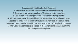 Procedures in Making Basket Compost:
1. Prepare all the materials needed for basket composting.
2. Separate dried leaves, peeling of fruits and rotten produce.
3. In a plastic container put some soil in the bottom part of it.
4. Add rotten produce like dried leaves, fruit peeling, eggshells and rotten
vegetables and pile it as the next layer. Alternately add the soil and the
prepared rotten produce until it reaches the top part of the plastic container.
5. And water the compost pile placed in the water container, wait until the
piled compost decomposed.
 