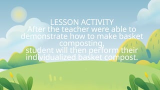 LESSON ACTIVITY
After the teacher were able to
demonstrate how to make basket
composting,
student will then perform their
individualized basket compost.
 