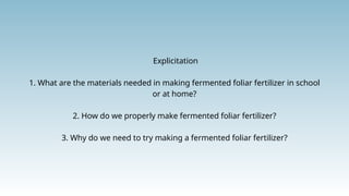 Explicitation
1. What are the materials needed in making fermented foliar fertilizer in school
or at home?
2. How do we properly make fermented foliar fertilizer?
3. Why do we need to try making a fermented foliar fertilizer?
 