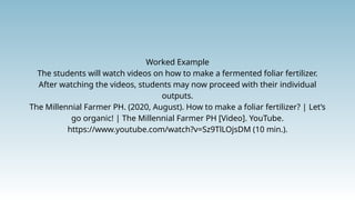 Worked Example
The students will watch videos on how to make a fermented foliar fertilizer.
After watching the videos, students may now proceed with their individual
outputs.
The Millennial Farmer PH. (2020, August). How to make a foliar fertilizer? | Let’s
go organic! | The Millennial Farmer PH [Video]. YouTube.
https://www.youtube.com/watch?v=Sz9TlLOjsDM (10 min.).
 