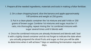 1. Prepare all the needed ingredients, materials and tools in making a foliar fertilizer.
2. On a clean chopping board, slice the banana and apple approximately
1/8”combine and weight at 250 grams.
3. Put in a clean plastic container the 1st mixture and add 1⁄4 kilo or 250
grams of brown sugar. Combine 1st mixtures and sugar, must be 1:1
ratio, mix thoroughly, repeat mixing the 1st combined mixtures with
sugar several times until it blends well.
4. Once the combined mixtures are already thickened and blends well. Seal
it with a tightly closed container and do not forget to indicate the date when
you actually prepared the sliced fruits and sugar, so that you will be able
to determine when it will achieve 7 days or weeklong fermentation required
days.
 