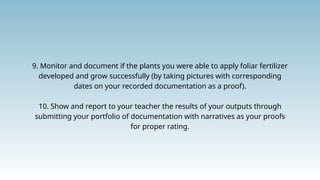 9. Monitor and document if the plants you were able to apply foliar fertilizer
developed and grow successfully (by taking pictures with corresponding
dates on your recorded documentation as a proof).
10. Show and report to your teacher the results of your outputs through
submitting your portfolio of documentation with narratives as your proofs
for proper rating.
 