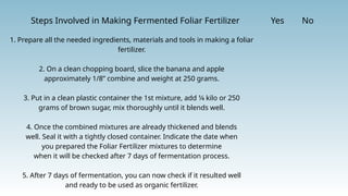 Steps Involved in Making Fermented Foliar Fertilizer Yes No
1. Prepare all the needed ingredients, materials and tools in making a foliar
fertilizer.
2. On a clean chopping board, slice the banana and apple
approximately 1/8” combine and weight at 250 grams.
3. Put in a clean plastic container the 1st mixture, add 1⁄4 kilo or 250
grams of brown sugar, mix thoroughly until it blends well.
4. Once the combined mixtures are already thickened and blends
well. Seal it with a tightly closed container. Indicate the date when
you prepared the Foliar Fertilizer mixtures to determine
when it will be checked after 7 days of fermentation process.
5. After 7 days of fermentation, you can now check if it resulted well
and ready to be used as organic fertilizer.
 