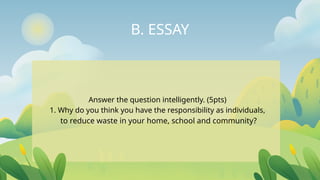 B. ESSAY
Answer the question intelligently. (5pts)
1. Why do you think you have the responsibility as individuals,
to reduce waste in your home, school and community?
 