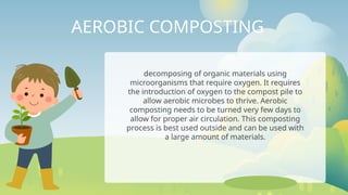 AEROBIC COMPOSTING
decomposing of organic materials using
microorganisms that require oxygen. It requires
the introduction of oxygen to the compost pile to
allow aerobic microbes to thrive. Aerobic
composting needs to be turned very few days to
allow for proper air circulation. This composting
process is best used outside and can be used with
a large amount of materials.
 