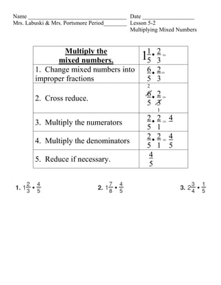 Name __________________________________ Date __________________
Mrs. Labuski & Mrs. Portsmore Period________ Lesson 5-2
                                             Multiplying Mixed Numbers


                Multiply the                       1    2=
              mixed numbers.                    1  5    3
        1. Change mixed numbers into               6    2=
        improper fractions                         5    3
                                                   2
                                                   6 2=
        2. Cross reduce.
                                                   5 3
                                                        1
                                                   2    2= 4
        3. Multiply the numerators
                                                   5    1
                                                   2    2= 4
        4. Multiply the denominators
                                                   5    1 5
                                                    4
        5. Reduce if necessary.
                                                    5
 