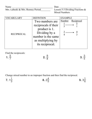 Name __________________________________ Date __________________
Mrs. Labuski & Mrs. Rooney Period________ Lesson 5-3 Dividing Fractions &
                                          Mixed Numbers

VOCABULARY                 DEFINTION                   EXAMPLE
                             Two numbers are           Number Reciprocal
                                                         1        5
                            reciprocals if their         5        1
                                product is 1.
                                                          3            4
     RECIPROCAL                Dividing by a              4            3
                            number is the same
                             as multiplying by
                               its reciprocal.

Find the reciprocals:




Change mixed number to an improper fraction and then find the reciprocal.
 