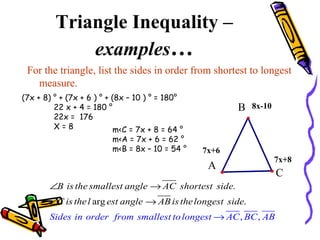 Triangle Inequality –  examples … For the triangle, list the sides in order from shortest to longest measure. (7x + 8) ° + (7x + 6 ) ° + (8x – 10 ) ° = 180° 22 x + 4 = 180 ° 22x =  176 X = 8  m<C = 7x + 8 = 64 ° m<A = 7x + 6 = 62 ° m<B = 8x – 10 = 54 ° 8x-10 7x+6 7x+8 C A B 
