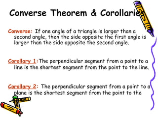 Converse Theorem & Corollaries Converse:  If one angle of a triangle is larger than a second angle, then the side opposite the first angle is larger than the side opposite the second angle. Corollary 1 : The perpendicular segment from a point to a line is the shortest segment from the point to the line. Corollary 2 :  The perpendicular segment from a point to a plane is the shortest segment from the point to the plane. 