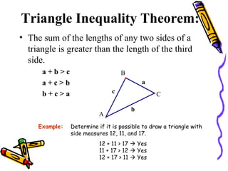 Triangle Inequality Theorem: The sum of the lengths of any two sides of a triangle is greater than the length of the third side. a + b > c  a + c > b b + c > a Example: Determine if it is possible to draw a triangle with side measures 12, 11, and 17. 12 + 11 > 17    Yes 11 + 17 > 12    Yes 12 + 17 > 11    Yes 