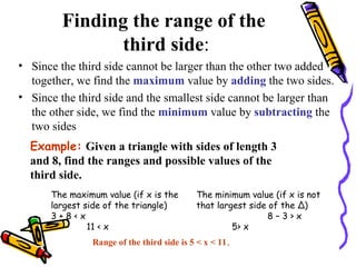 Finding the range of the  third side : Since the third side cannot be larger than the other two added together, we find the  maximum  value by  adding  the two sides. Since the third side and the smallest side cannot be larger than the other side, we find the  minimum  value by  subtracting  the two sides Example:   Given a triangle with sides of length 3 and 8, find the ranges and possible values of the third side. The maximum value (if x is the largest side of the triangle) 3 + 8 < x 11 < x The minimum value (if x is not that largest side of the ∆) 8 – 3 > x 5> x Range of the third side is 5 < x < 11 . 