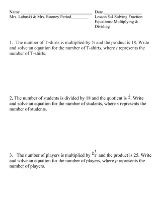 Name __________________________________ Date __________________
Mrs. Labuski & Mrs. Rooney Period________ Lesson 5-4 Solving Fraction
                                          Equations: Multiplying &
                                          Dividing


1. The number of T-shirts is multiplied by ½ and the product is 18. Write
and solve an equation for the number of T-shirts, where t represents the
number of T-shirts.




2. The number of students is divided by 18 and the quotient is . Write
and solve an equation for the number of students, where s represents the
number of students.




3. The number of players is multiplied by     and the product is 25. Write
and solve an equation for the number of players, where p represents the
number of players.
 