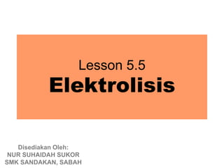 Lesson 5.5
          Elektrolisis

   Disediakan Oleh:
 NUR SUHAIDAH SUKOR
SMK SANDAKAN, SABAH
 