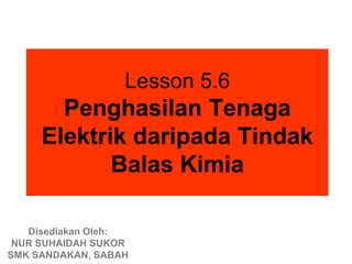 Lesson 5.6
       Penghasilan Tenaga
     Elektrik daripada Tindak
            Balas Kimia

   Disediakan Oleh:
 NUR SUHAIDAH SUKOR
SMK SANDAKAN, SABAH
 