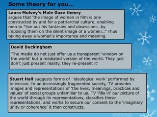 Laura Mulvey’s Male Gaze theory
argues that ‘the image of women in film is one
constructed by and for a patriarchal culture, enabling
men to “live out his fantasies and obsessions…by
imposing them on the silent image of a women…” Thus
taking away a woman's importance and meaning.
David Buckingham
‘The media do not just offer us a transparent ‘window on
the world’ but a mediated version of the world. They just
don’t just present reality, they re-present it’
Stuart Hall suggests forms of ‘ideological work’ performed by
television. In an increasingly fragmented society, TV provides
images and representations of ‘the lives, meanings, practices and
values’ of social groups unfamiliar to us. TV ‘fills in’ our picture of
the world through its representations, classifies these
representations, and works to secure our consent to the ‘imaginary
unity or coherence’ it then constructs.
Some theory for you...
 