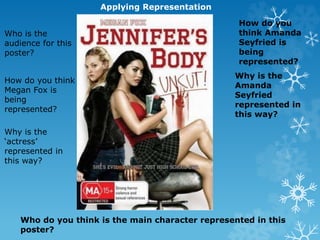 Applying Representation
Who is the
audience for this
poster?
How do you think
Megan Fox is
being
represented?
Why is the
‘actress’
represented in
this way?
How do you
think Amanda
Seyfried is
being
represented?
Why is the
Amanda
Seyfried
represented in
this way?
Who do you think is the main character represented in this
poster?
 