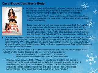  Written and directed by women, Jennifer's Body is a film made
in a women's genre about women's problems. It's a movie
about why women want to stab Megan Fox with scissors.
 Ads for Jennifer's Body, nearly all featured Megan Fox (and her
title-inspiring body) in a sexy pose, as if we were about to watch
a teen sex comedy.
 Tease campaigns about the movie emphasized that there would
be a sexy lesbian kiss between Fox and Amanda Seyfried, the
actual protagonist. In short, the ad campaigns were aimed at
straight young men, who are the core audience for most movies
starring Megan Fox (who is NOT the main character in this film)
 Women saw posters that emphasized Megan Fox as slick sex object, and thought: I hate
that chick - why would I want to see a movie about her? And men who saw the movie
said: What the f**? I thought this was going to be lesbian kissing, and instead it's about
dysfunctional teen girl relationships? Why do I want to see Amanda Seyfried talking about
her feelings for 90 minutes?
 Reviews of the film seem to bear this interpretation out. The majority of these were
culled from the Rotten Tomatoes site . . . Here's the breakdown:
 Male movie reviewers: 39% liked it, 61% disliked it
 Female movie reviewers: 54% liked it, 46% disliked it.
 Director Karyn Kusama told MTV.com: “I don't know if selling the film as a
straight horror film and selling it primarily to boys is really going to do any of
us any favors, frankly. If the marketing droids at Fox had just been smart
enough to realize that the movie was aimed at women - not unlike most
horror movies - they might have had a cult hit on their hands..”.
Case Study: Jennifer’s Body
 