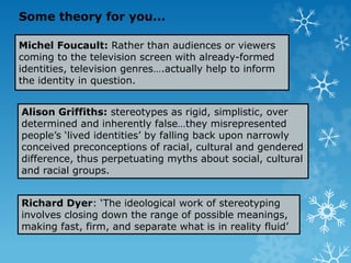Michel Foucault: Rather than audiences or viewers
coming to the television screen with already-formed
identities, television genres….actually help to inform
the identity in question.
Alison Griffiths: stereotypes as rigid, simplistic, over
determined and inherently false…they misrepresented
people’s ‘lived identities’ by falling back upon narrowly
conceived preconceptions of racial, cultural and gendered
difference, thus perpetuating myths about social, cultural
and racial groups.
Richard Dyer: ‘The ideological work of stereotyping
involves closing down the range of possible meanings,
making fast, firm, and separate what is in reality fluid’
Some theory for you...
 