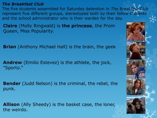 Claire (Molly Ringwald) is the princess, the Prom
Queen, Miss Popularity.
Brian (Anthony Michael Hall) is the brain, the geek
Andrew (Emilio Estevez) is the athlete, the jock,
"Sporto.“
Bender (Judd Nelson) is the criminal, the rebel, the
punk.
Allison (Ally Sheedy) is the basket case, the loner,
the weirdo.
The Breakfast Club
The five students assembled for Saturday detention in The Breakfast Club
represent five different groups, stereotyped both by their fellow students
and the school administrator who is their warden for the day.
 