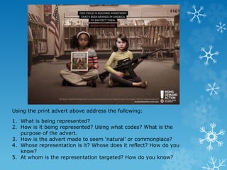 Using the print advert above address the following:
1. What is being represented?
2. How is it being represented? Using what codes? What is the
purpose of the advert.
3. How is the advert made to seem ‘natural’ or commonplace?
4. Whose representation is it? Whose does it reflect? How do you
know?
5. At whom is the representation targeted? How do you know?
 