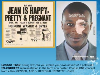 Lesson Task: Using ICT can you create your own advert of a politically
IN-CORRECT representation in the form of a poster. Choose ONE concept
from either GENDER, AGE or REGIONAL IDENTITY - ONLY...
 