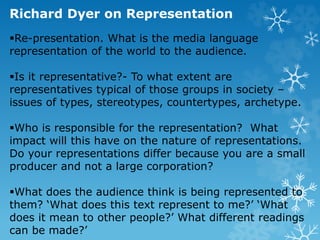 Richard Dyer on Representation
Re-presentation. What is the media language
representation of the world to the audience.
Is it representative?- To what extent are
representatives typical of those groups in society –
issues of types, stereotypes, countertypes, archetype.
Who is responsible for the representation? What
impact will this have on the nature of representations.
Do your representations differ because you are a small
producer and not a large corporation?
What does the audience think is being represented to
them? ‘What does this text represent to me?’ ‘What
does it mean to other people?’ What different readings
can be made?’
 