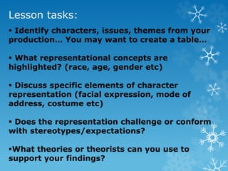 Lesson tasks:
 Identify characters, issues, themes from your
production… You may want to create a table…
 What representational concepts are
highlighted? (race, age, gender etc)
 Discuss specific elements of character
representation (facial expression, mode of
address, costume etc)
 Does the representation challenge or conform
with stereotypes/expectations?
What theories or theorists can you use to
support your findings?
 