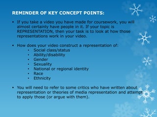 REMINDER OF KEY CONCEPT POINTS:
 If you take a video you have made for coursework, you will
almost certainly have people in it. If your topic is
REPRESENTATION, then your task is to look at how those
representations work in your video.
 How does your video construct a representation of:
• Social class/status
• Ability/disability
• Gender
• Sexuality
• National or regional identity
• Race
• Ethnicity
 You will need to refer to some critics who have written about
representation or theories of media representation and attempt
to apply those (or argue with them).
 