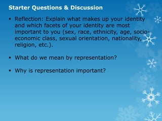 Starter Questions & Discussion
 Reflection: Explain what makes up your identity
and which facets of your identity are most
important to you (sex, race, ethnicity, age, socio-
economic class, sexual orientation, nationality,
religion, etc.).
 What do we mean by representation?
 Why is representation important?
 