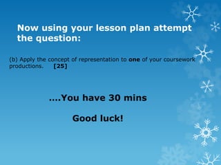 (b) Apply the concept of representation to one of your coursework
productions. [25]
Now using your lesson plan attempt
the question:
….You have 30 mins
Good luck!
 