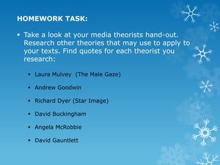 HOMEWORK TASK:
 Take a look at your media theorists hand-out.
Research other theories that may use to apply to
your texts. Find quotes for each theorist you
research:
 Laura Mulvey (The Male Gaze)
 Andrew Goodwin
 Richard Dyer (Star Image)
 David Buckingham
 Angela McRobbie
 David Gauntlett
 