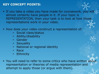 KEY CONCEPT POINTS:
 If you take a video you have made for coursework, you will
almost certainly have people in it. If your topic is
REPRESENTATION, then your task is to look at how those
representations work in your video.
 How does your video construct a representation of:
• Social class/status
• Ability/disability
• Gender
• Sexuality
• National or regional identity
• Race
• Ethnicity
 You will need to refer to some critics who have written about
representation or theories of media representation and
attempt to apply those (or argue with them).
 