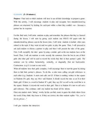 CLOSURE (5- 10 minutes)
Purpose: Final task in which students will have to use all their knowledge to prepare a game.
With this activity, I will encourage students to play and recognize how misunderstanding
phrases are structured by looking for each part within a chart they couldn´t see – because a
partner has its response.
For this final task, I will invite students to play and remember the phrases that they´ve learned
during the lesson. I will start by giving each student one PIECE OF paper with the
misunderstanding phrases seen in the lesson (also, I will invite students to include other ones
related to the topic if they want to) and two grids to play this game. Then, I will proceed to
ask each student to choose a partner to play and then I will present the rules of the game.
First, I will exemplify the rules´ game by using a similar grid as the one students have on the
board. Then, I will ask students to write secretly the sentences from the box in one of their
grids (the other grid will be used to record the words they find in their partner´s grid). The
sentence can be written horizontally, vertically, or diagonally (but not backwards).
Contractions (e.g It´s) count as one word.
When all students have their grids complete, I will encourage them to start the game by asking
them to find their partner´s phrases. To do this, ss take turns calling out grid references to
each other (e.g: Students A starts and calls out G3. If there is nothing written in that square
on Students B’s grid, they say Miss! and Student A should record the miss as an X in their
blank grid. If there is a word in Student B’’s grid, they say Hit! as well as the word that is in
the square. Student A records the word in their grid. Then it is Student B´s turn to call out a
grid reference. This continues until one student has found all five idioms.
Once one student starts ´hitting´ words, he/she can find easier to guess the whole idiom from
the words if they think they know it. If they are correct, the other student replies “Yes, you´ve
hit the phrase…”
I will give students this intruction:
 