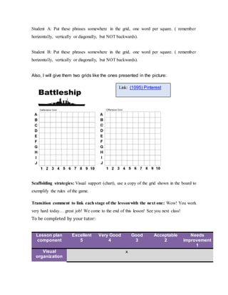 Student A: Put these phrases somewhere in the grid, one word per square. ( remember
horizontally, vertically or diagonally, but NOT backwards).
Student B: Put these phrases somewhere in the grid, one word per square. ( remember
horizontally, vertically or diagonally, but NOT backwards).
Also, I will give them two grids like the ones presented in the picture:
Scaffolding strategies: Visual support (chart), use a copy of the grid shown in the board to
exemplify the rules of the game.
Transition comment to link each stage of the lessonwith the next one: Wow! You work
very hard today… great job! We come to the end of this lesson! See you next class!
To be completed by your tutor:
Lesson plan
component
Excellent
5
Very Good
4
Good
3
Acceptable
2
Needs
improvement
1
Visual
organization
x
Link: (1095) Pinterest
 