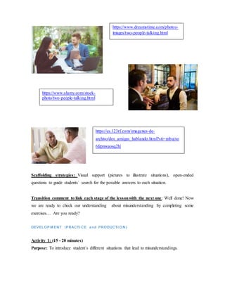 Scaffolding strategies: Visual support (pictures to illustrate situations), open-ended
questions to guide students´ search for the possible answers to each situation.
Transition comment to link each stage of the lessonwith the next one: Well done! Now
we are ready to check our understanding about misunderstanding by completing some
exercises… Are you ready?
DEVELOP M ENT (PRACTI CE and PRODUCTI ON)
Activity 1: (15 - 20 minutes)
Purpose: To introduce student´s different situations that lead to misunderstandings.
https://www.dreamstime.com/photos-
images/two-people-talking.html
https://www.alamy.com/stock-
photo/two-people-talking.html
https://es.123rf.com/imagenes-de-
archivo/dos_amigas_hablando.html?sti=mbujyo
6fzpnwaosq2h|
 