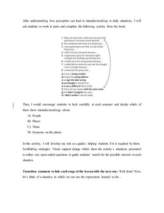 After understanding how perception can lead to misunderstanding in daily situations, I will
ask students to work in pairs and complete the following activity from the book.
Then, I would encourage students to look carefully at each sentence and decide which of
them show misunderstandings about:
A) People
B) Places
C) Times
D) Someone on the phone
In this activity, I will develop my role as a guider, helping students if it is required by them.
Scaffolding strategies: Visual support (image which show the activity´s situations presented
to reflect on), open-ended questions to guide students´ search for the possible answers to each
situation.
Transition comment to link each stage of the lessonwith the next one: Well done! Now,
let´s think of a situation in which we can use the expressions learned so far…
 