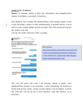 Activity 2: (10 - 15 minutes)
Purpose: To encourage students to check their understanding about misunderstanding
situations by producing a conversation by themselves.
After classifying ways of dealing with misunderstanding, I will encourage students to work
in pairs and present a situation in which misunderstanding is presented and how it can be
solved to create a coherent dialogue between two people. Then, I will ask each pair to present
their situation to the class.
I will give this situation taken from Twitter as example:
After each pair present their work, I will encourage students to identify which
misunderstanding presented in the conversation is about (remembering the classification
develop in the previous activity). (As they are many students, I will ask volunteers to present
their work and I will ask the rest to record themselves acting their situations out as
homework).
Link resource:
https://img.buzzfeed.com/buzzfeed-static/static/2017-
10/29/11/asset/buzzfeed-prod-fastlane-03/sub-buzz-
25339-1509291550-1.jpg?downsize=600:*&output-
format=auto&output-quality=auto
 