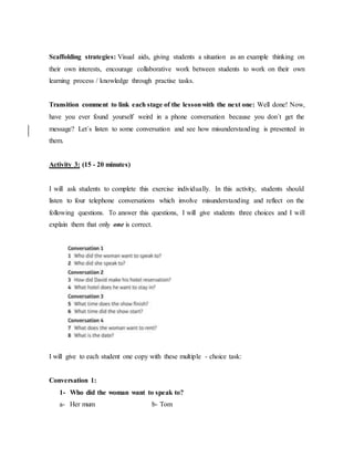 Scaffolding strategies: Visual aids, giving students a situation as an example thinking on
their own interests, encourage collaborative work between students to work on their own
learning process / knowledge through practise tasks.
Transition comment to link each stage of the lessonwith the next one: Well done! Now,
have you ever found yourself weird in a phone conversation because you don´t get the
message? Let´s listen to some conversation and see how misunderstanding is presented in
them.
Activity 3: (15 - 20 minutes)
I will ask students to complete this exercise individually. In this activity, students should
listen to four telephone conversations which involve misunderstanding and reflect on the
following questions. To answer this questions, I will give students three choices and I will
explain them that only one is correct.
I will give to each student one copy with these multiple - choice task:
Conversation 1:
1- Who did the woman want to speak to?
a- Her mum b- Tom
 