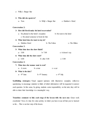 c- Willy´s Burger Bar
2- Who did she speak to?
a- Tom b- Willy´s Burger Bar c- Sheldon´s Hotel
Conversation 2:
3- How did David make his hotel reservation?
a- He phoned to the hotel´s reception b- He went to the hotel
c- He asked someone to book for him
4- What hotel does he want to stay in?
a- Sheldon Hotel b- The Felton c- The Hilton
Conversation 3:
5- What time does the show finish?
a- 5.00 b- 7.00 c- it doesn´t say
6- What time did the show start?
a- 6.00 b- after 5.00 c- 5.00
Conversation 4:
7- What does the woman want to rent?
a- A room b- a tour c- a car
8- What is the date?
a- 4th June b- 4th January c- 4th July
Scaffolding strategies: Visual support (pictures with illustrative example), reflective
questioning to encourage students to think of which information will be requested to answer
each question. In this sense, by giving students some responsibility on the task, they will be
able to share their knowledge in a meaningful way.
Transition comment to link each stage of the lesson with the next one: Great work
everybody! Now, it´s time for a last activity in which you have to use all that you´ve learned
so far… This is our last step of the lesson.
 