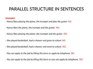 PARALLEL STRUCTURE IN SENTENCES
Examples
- Nancy likes playing the piano, the trumpet and play the guitar. NO
- Nancy likes the piano, the trumpet and the guitar. YES
- Nancy likes playing the piano, the trumpet and the guitar. YES
- She played basketball, had a shower and gone to school. NO
- She played basketball, had a shower and went to school. YES
- You can apply to the job by filling this form or apply by telephone. NO
- You can apply to the job by filling this form or you can apply by telephone. YES
 