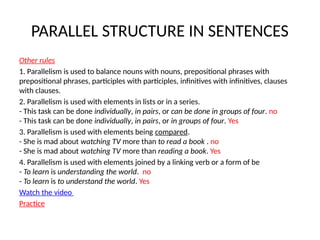 PARALLEL STRUCTURE IN SENTENCES
Other rules
1. Parallelism is used to balance nouns with nouns, prepositional phrases with
prepositional phrases, participles with participles, infinitives with infinitives, clauses
with clauses.
2. Parallelism is used with elements in lists or in a series.
- This task can be done individually, in pairs, or can be done in groups of four. no
- This task can be done individually, in pairs, or in groups of four. Yes
3. Parallelism is used with elements being compared.
- She is mad about watching TV more than to read a book . no
- She is mad about watching TV more than reading a book. Yes
4. Parallelism is used with elements joined by a linking verb or a form of be
- To learn is understanding the world. no
- To learn is to understand the world. Yes
Watch the video
Practice
 