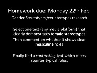 Homework due: Monday 22nd Feb
Gender Stereotypes/countertypes research
Select one text (any media platform) that
clearly demonstrates female stereotypes
Then comment on whether it shows clear
masculine roles
Finally find a contrasting text which offers
counter-typical roles.
 