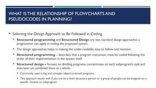 WHAT ISTHE RELATIONSHIP OF FLOWCHARTS AND
PSEUDOCODES IN PLANNING?
 Selecting the Design Approach to Be Followed in Coding
 Structured programming and Structured Design are two standard design approaches a
programmer can apply in coding the proposed system.
 The design approaches helps in making the codes readable, easy to follow and maintain.
 Structured programming – describes that a program instruction must be coded following the
order of their implementation in the system itself.
 Structured design – focuses on dividing programs, concentrates on each subprogram’s task and
then later on combined them as a whole.
 Commonly used in big and complex object-oriented programs.
 This approach works well if you are on a team because a person or a group of people can be assigned on a
specific module or subprogram
 