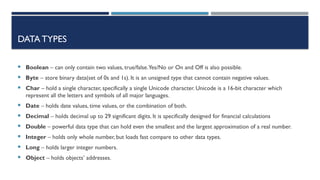DATA TYPES
 Boolean – can only contain two values, true/false.Yes/No or On and Off is also possible.
 Byte – store binary data(set of 0s and 1s). It is an unsigned type that cannot contain negative values.
 Char – hold a single character, specifically a single Unicode character. Unicode is a 16-bit character which
represent all the letters and symbols of all major languages.
 Date – holds date values, time values, or the combination of both.
 Decimal – holds decimal up to 29 significant digits. It is specifically designed for financial calculations
 Double – powerful data type that can hold even the smallest and the largest approximation of a real number.
 Integer – holds only whole number, but loads fast compare to other data types.
 Long – holds larger integer numbers.
 Object – holds objects’ addresses.
 