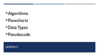 LESSON 5
Algorithms
Flowcharts
Data Types
Pseudocode
 