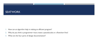 SEATWORK
1. How can an algorithm help in making an efficient program?
2. Why do you think a programmer must create a pseudocode or a flowchart first?
3. What are the four parts of design documentation?
 