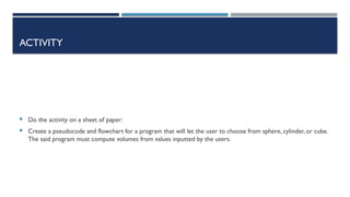 ACTIVITY
 Do the activity on a sheet of paper:
 Create a pseudocode and flowchart for a program that will let the user to choose from sphere, cylinder, or cube.
The said program must compute volumes from values inputted by the users.
 