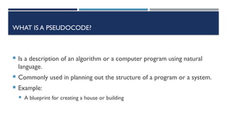 WHAT IS A PSEUDOCODE?
 Is a description of an algorithm or a computer program using natural
language.
 Commonly used in planning out the structure of a program or a system.
 Example:
 A blueprint for creating a house or building
 